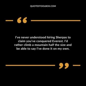 Ive never understood hiring Sherpas to claim youve conquered Everest. Id rather climb a mountain half the size and be able to say Ive done it on my own.