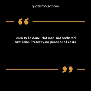 Learn to be done. Not mad not bothered. Just done. Protect your peace at all costs.