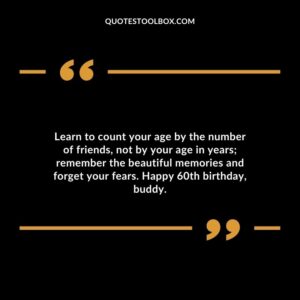 Learn to count your age by the number of friends not by your age in years; remember the beautiful memories and forget your fears. Happy 60th birthday buddy.
