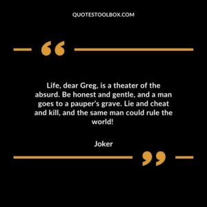 Life, dear Greg, is a theater of the absurd. Be honest and gentle, and a man goes to a pauper’s grave. Lie and cheat and kill, and the same man could rule the world!