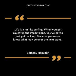 Life is a lot like surfing. When you get caught in the impact zone youve got to just get back up. Because you never know what may be over the next wave.