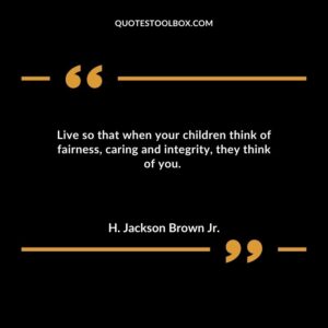 Live so that when your children think of fairness caring and integrity they think of you.