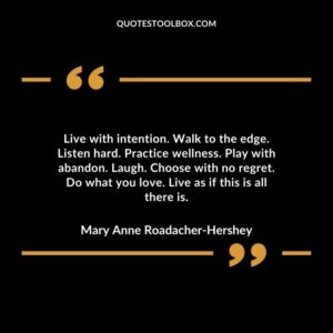 Live with intention. Walk to the edge. Listen hard. Practice wellness. Play with abandon. Laugh. Choose with no regret.