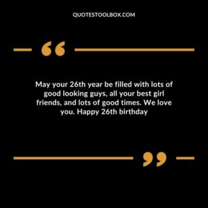 May your 26th year be filled with lots of good looking guys all your best girl friends and lots of good times. We love you. Happy 26th birthday