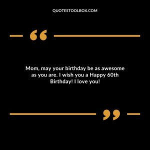 Mom may your birthday be as awesome as you are. I wish you a Happy 60th Birthday! I love you!