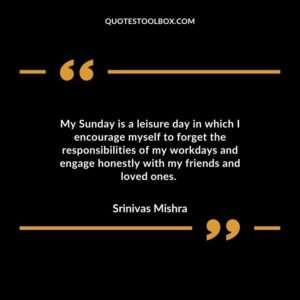 My Sunday is a leisure day in which I encourage myself to forget the responsibilities of my workdays and engage honestly with my friends and loved ones.