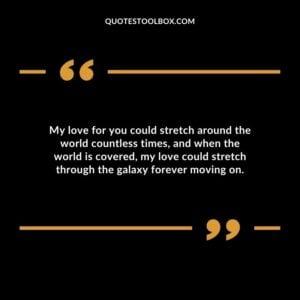 My love for you could stretch around the world countless times and when the world is covered my love could stretch through the galaxy forever moving on.