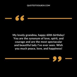 My lovely grandma happy 60th birthday! You are the synonym of love spirit and courage and are the most spectacular and beautiful lady Ive ever seen. Wish you much peace love and happiness!
