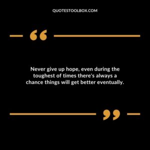 Never give up hope, even during the toughest of times there's always a chance things will get better eventually.
