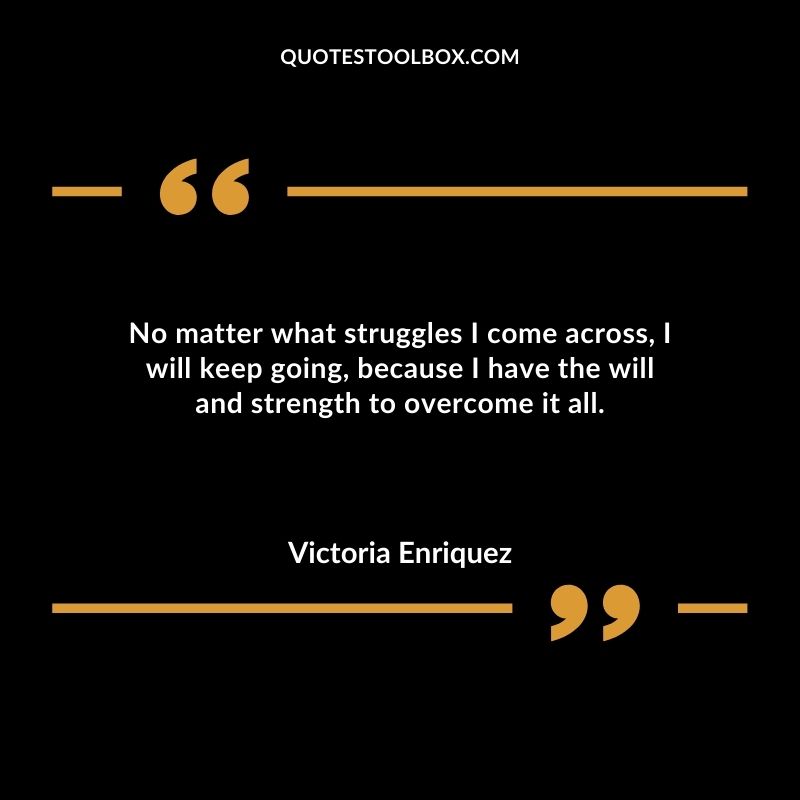 No matter what struggles I come across I will keep going because I have the will and strength to overcome it all.