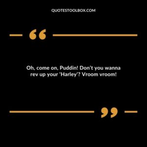 Oh, come on, Puddin! Don’t you wanna rev up your ‘Harley’? Vroom vroom!