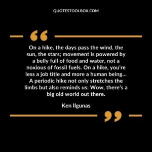On a hike, the days pass the wind, the sun, the stars; movement is powered by a belly full of food and water, not a noxious of fossil fuels. On a hike, you’re less a job title and