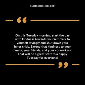 On this Tuesday morning start the day with kindness towards yourself. Talk to yourself lovingly and shut down your inner critic.