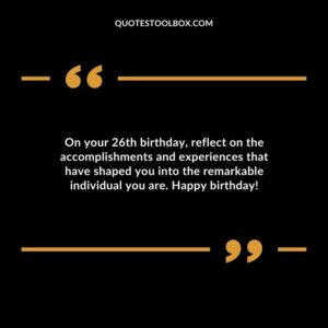 On your 26th birthday reflect on the accomplishments and experiences that have shaped you into the remarkable individual you are. Happy birthday