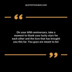 On your 60th anniversary, take a moment to thank your lucky stars for each other and the love that has brought you this far. You guys are meant to be!