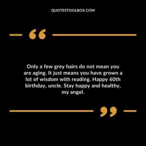 Only a few grey hairs do not mean you are aging. It just means you have grown a lot of wisdom with reading. Happy 60th birthday uncle. Stay happy and healthy my angel.