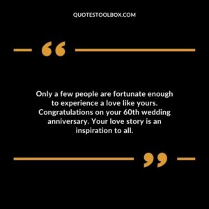 Only a few people are fortunate enough to experience a love like yours. Congratulations on your 60th wedding anniversary. Your love story is an inspiration to all.