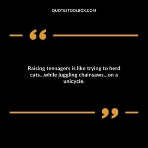 Raising teenagers is like trying to herd catswhile juggling chainsawson a unicycle.