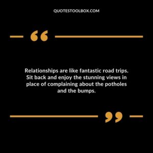 Relationships are like fantastic road trips. Sit back and enjoy the stunning views in place of complaining about the potholes and the bumps.