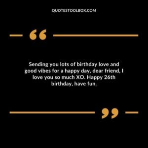 Sending you lots of birthday love and good vibes for a happy day dear friend I love you so much XO. Happy 26th birthday have fun.