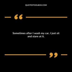 Sometimes after I wash my car, I just sit and stare at it.