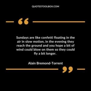 Sundays are like confetti floating in the air in slow motion, in the evening they reach the ground and you hope a bit of wind could blow on them so they could fly a bit longer.
