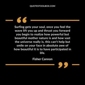 Surfing gets your soul, once you feel the wave lift you up and thrust you forward you begin to realize how powerful but beautiful mother nature is and how vast the universe really is