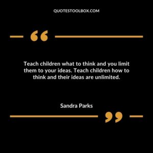 Teach children what to think and you limit them to your ideas. Teach children how to think and their ideas are unlimited.
