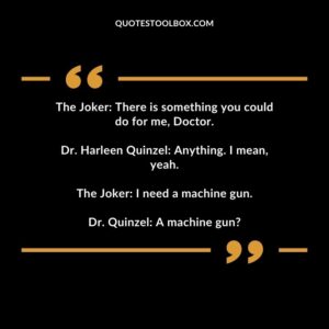 The Joker There is something you could do for me, Doctor. Dr. Harleen Quinzel Anything. I mean, yeah. The Joker I need a machine gun. Dr. Quinzel A machine gun?