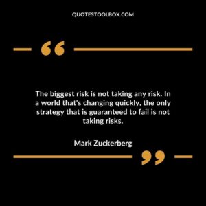 The biggest risk is not taking any risk. In a world that's changing quickly, the only strategy that is guaranteed to fail is not taking risks.