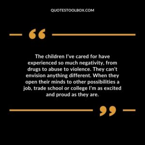 The children I’ve cared for have experienced so much negativity, from drugs to abuse to violence. They can’t envision anything different. When they open their minds to other