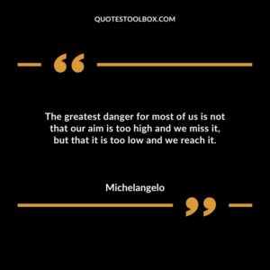 The greatest danger for most of us is not that our aim is too high and we miss it but that it is too low and we reach it.