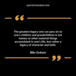 The greatest legacy one can pass on to ones children and grandchildren is not money or other material things accumulated in ones life but rather a legacy of character and faith.