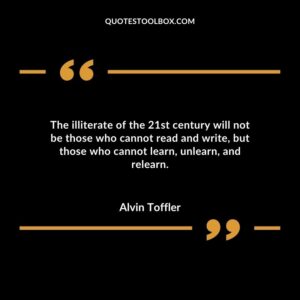 The illiterate of the 21st century will not be those who cannot read and write but those who cannot learn unlearn and relearn.