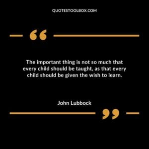 The important thing is not so much that every child should be taught as that every child should be given the wish to learn.