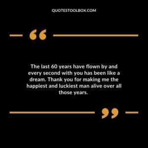 The last 60 years have flown by and every second with you has been like a dream. Thank you for making me the happiest and luckiest man alive over all those years.