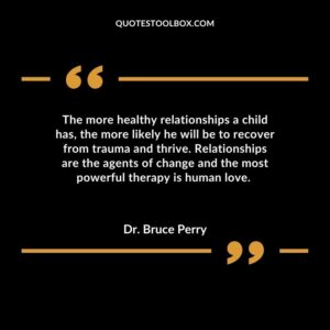 The more healthy relationships a child has the more likely he will be to recover from trauma and thrive. Relationships are the agents of change and the most powerful therapy is human love.
