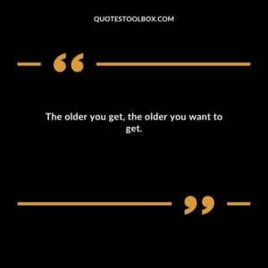 The older you get the older you want to get.