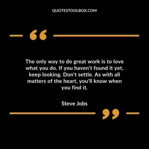 The only way to do great work is to love what you do. If you haven't found it yet, keep looking. Don't settle.