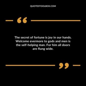 The secret of fortune is joy in our hands. Welcome evermore to gods and men is the self helping man. For him all doors are flung wide.