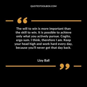 The will to win is more important than the skill to win. It is possible to achieve only what you actively pursue. Cogito, ergo sum. I think, therefore I am. Keep your head high and