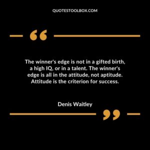 The winners edge is not in a gifted birth a high IQ or in a talent. The winners edge is all in the attitude not aptitude. Attitude is the criterion for success.