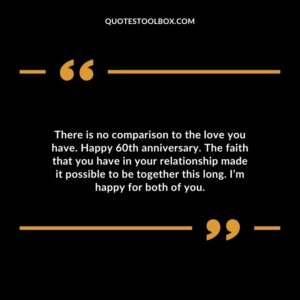 There is no comparison to the love you have. Happy 60th anniversary. The faith that you have in your relationship made it possible to be together this long. I’m happy for both of you.