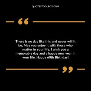 There is no day like this and never will it be May you enjoy it with those who matter in your life. I wish you a memorable day and a happy new year in your life. Happy 60th Birthday!