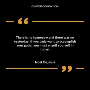 There is no tomorrow and there was no yesterday; if you truly want to accomplish your goals you must engulf yourself in today.