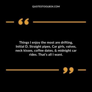 Things I enjoy the most are drifting, Initial D, Straight pipes, Car girls, valves, neck kisses, coffee dates, & midnight car rides. That’s all I want.