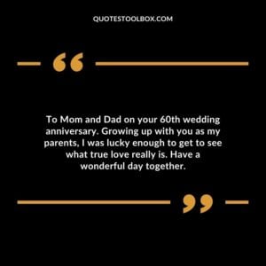 To Mom and Dad on your 60th wedding anniversary. Growing up with you as my parents, I was lucky enough to get to see what true love really is. Have a wonderful day together.