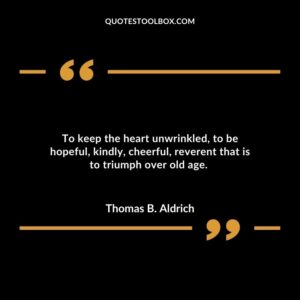 To keep the heart unwrinkled, to be hopeful, kindly, cheerful, reverent that is to triumph over old age.