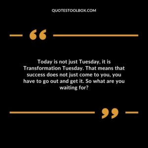 Today is not just Tuesday it is Transformation Tuesday. That means that success does not just come to you you have to go out and get it. So what are you waiting for?