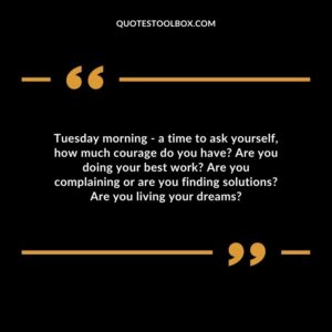 Tuesday morning a time to ask yourself how much courage do you have? Are you doing your best work? Are you complaining or are you finding solutions? Are you living your dreams?